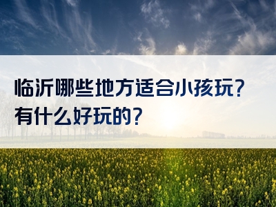 临沂哪些地方适合小孩玩？有什么好玩的？