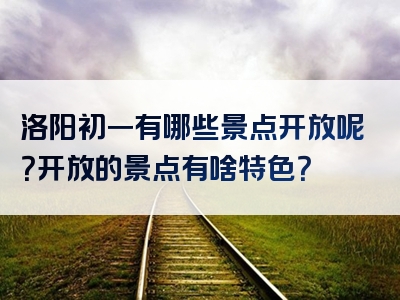 洛阳初一有哪些景点开放呢？开放的景点有啥特色？