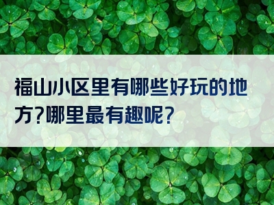 福山小区里有哪些好玩的地方？哪里最有趣呢？