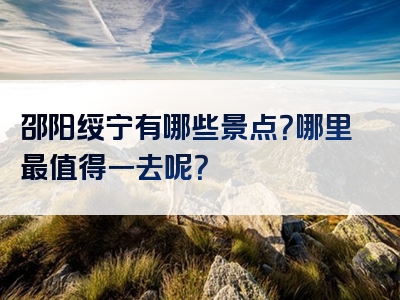 邵阳绥宁有哪些景点？哪里最值得一去呢？