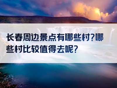 长春周边景点有哪些村？哪些村比较值得去呢？