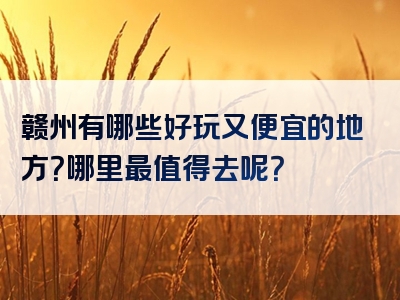 赣州有哪些好玩又便宜的地方？哪里最值得去呢？