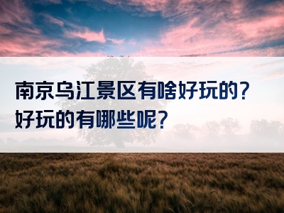 南京乌江景区有啥好玩的？好玩的有哪些呢？