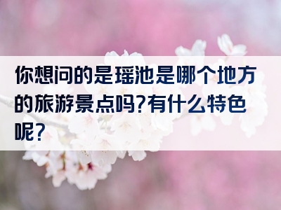 你想问的是瑶池是哪个地方的旅游景点吗？有什么特色呢？