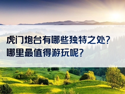 虎门炮台有哪些独特之处？哪里最值得游玩呢？