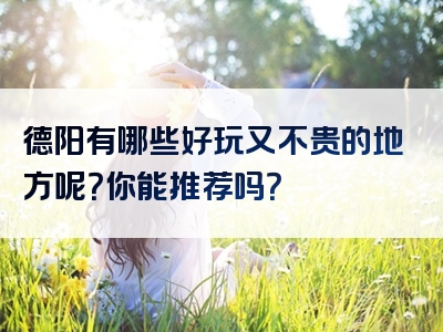 德阳有哪些好玩又不贵的地方呢？你能推荐吗？