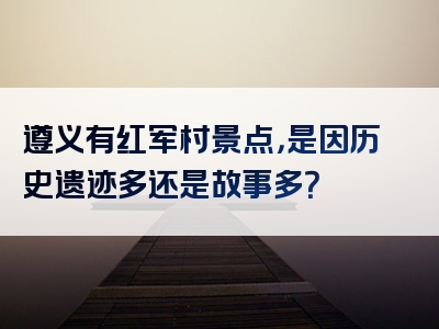 遵义有红军村景点，是因历史遗迹多还是故事多？