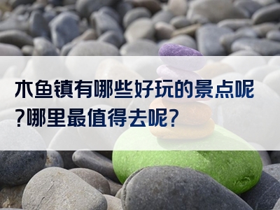 木鱼镇有哪些好玩的景点呢？哪里最值得去呢？