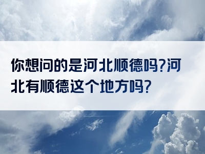 你想问的是河北顺德吗？河北有顺德这个地方吗？