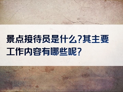 景点接待员是什么？其主要工作内容有哪些呢？