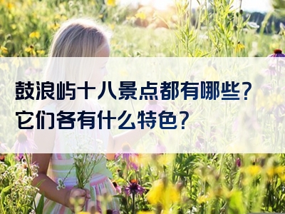 鼓浪屿十八景点都有哪些？它们各有什么特色？