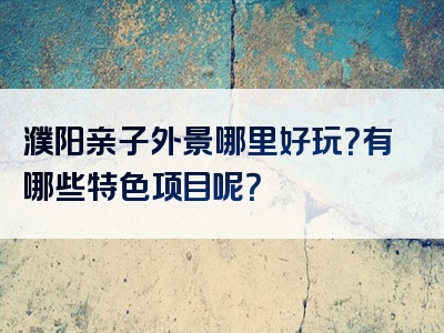 濮阳亲子外景哪里好玩？有哪些特色项目呢？