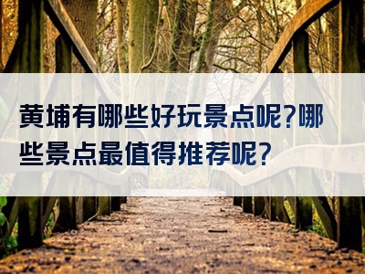 黄埔有哪些好玩景点呢？哪些景点最值得推荐呢？