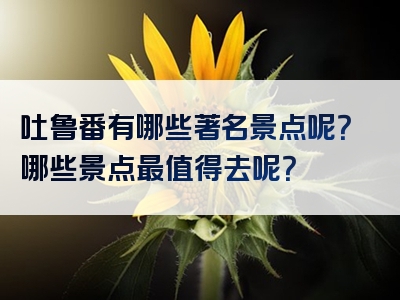 吐鲁番有哪些著名景点呢？哪些景点最值得去呢？