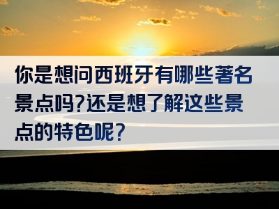 你是想问西班牙有哪些著名景点吗？还是想了解这些景点的特色呢？