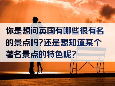 你是想问英国有哪些很有名的景点吗？还是想知道某个著名景点的特色呢？