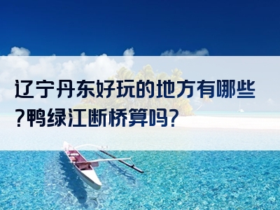 辽宁丹东好玩的地方有哪些？鸭绿江断桥算吗？