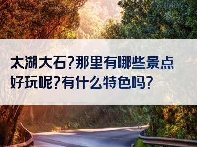 太湖大石？那里有哪些景点好玩呢？有什么特色吗？