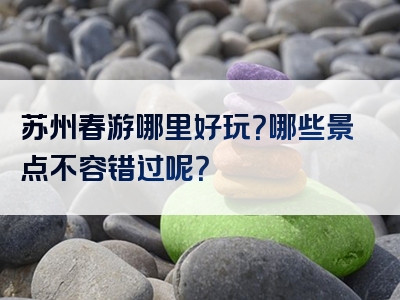 苏州春游哪里好玩？哪些景点不容错过呢？