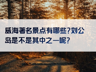 威海著名景点有哪些？刘公岛是不是其中之一呢？