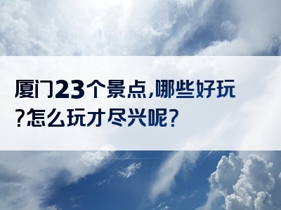 厦门23个景点，哪些好玩？怎么玩才尽兴呢？