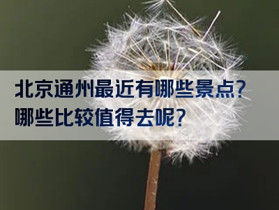 北京通州最近有哪些景点？哪些比较值得去呢？