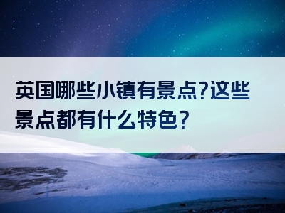 英国哪些小镇有景点？这些景点都有什么特色？