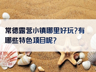 常德露营小镇哪里好玩？有哪些特色项目呢？