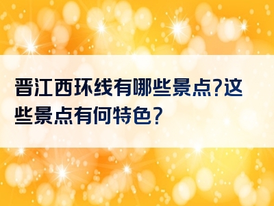 晋江西环线有哪些景点？这些景点有何特色？