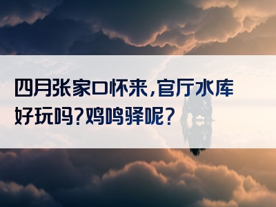 四月张家口怀来，官厅水库好玩吗？鸡鸣驿呢？