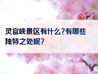 灵官峡景区有什么？有哪些独特之处呢？