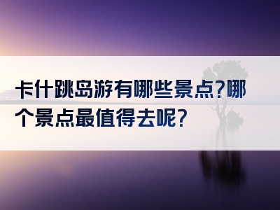 卡什跳岛游有哪些景点？哪个景点最值得去呢？