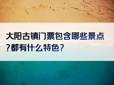 大阳古镇门票包含哪些景点？都有什么特色？