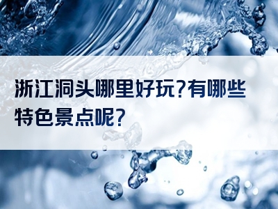 浙江洞头哪里好玩？有哪些特色景点呢？