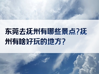 东莞去抚州有哪些景点？抚州有啥好玩的地方？