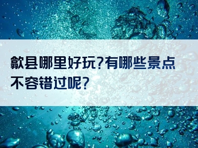 歙县哪里好玩？有哪些景点不容错过呢？