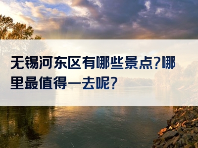 无锡河东区有哪些景点？哪里最值得一去呢？