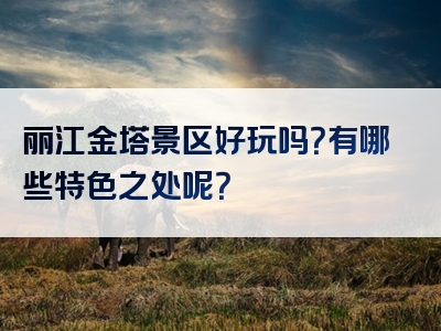 丽江金塔景区好玩吗？有哪些特色之处呢？