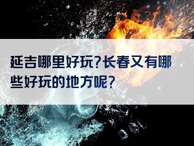 延吉哪里好玩？长春又有哪些好玩的地方呢？