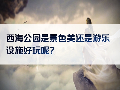 西海公园是景色美还是游乐设施好玩呢？