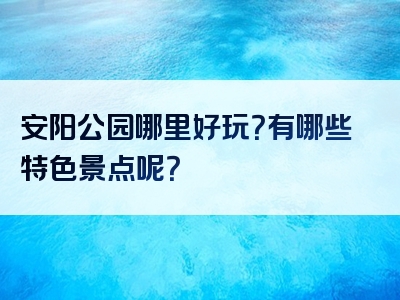 安阳公园哪里好玩？有哪些特色景点呢？