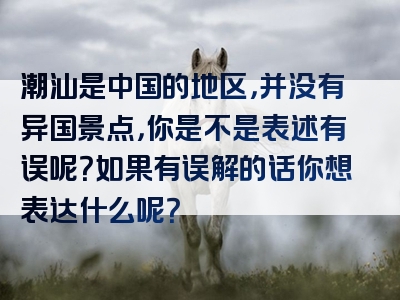 潮汕是中国的地区，并没有异国景点，你是不是表述有误呢？如果有误解的话你想表达什么呢？