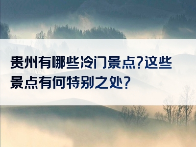 贵州有哪些冷门景点？这些景点有何特别之处？