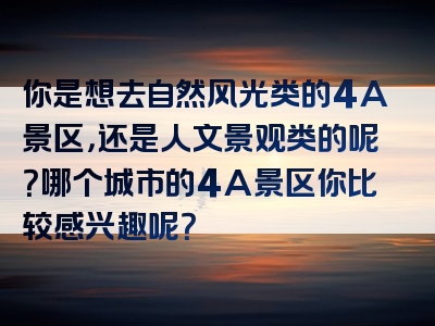 你是想去自然风光类的4A景区，还是人文景观类的呢？哪个城市的4A景区你比较感兴趣呢？