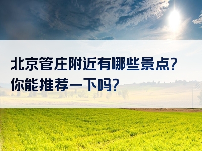 北京管庄附近有哪些景点？你能推荐一下吗？