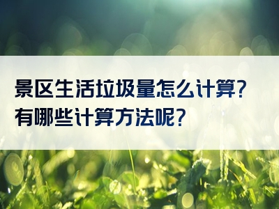 景区生活垃圾量怎么计算？有哪些计算方法呢？