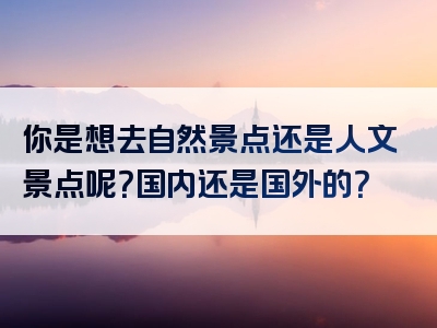 你是想去自然景点还是人文景点呢？国内还是国外的？