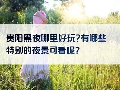 贵阳黑夜哪里好玩？有哪些特别的夜景可看呢？