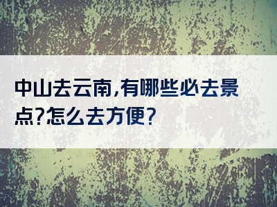 中山去云南，有哪些必去景点？怎么去方便？