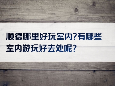 顺德哪里好玩室内？有哪些室内游玩好去处呢？
